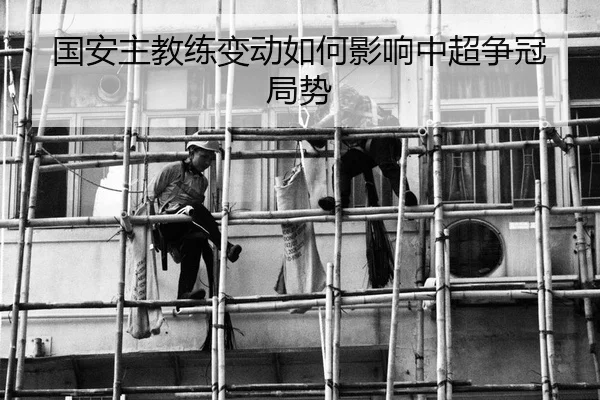 国安主教练变动如何影响中超争冠局势